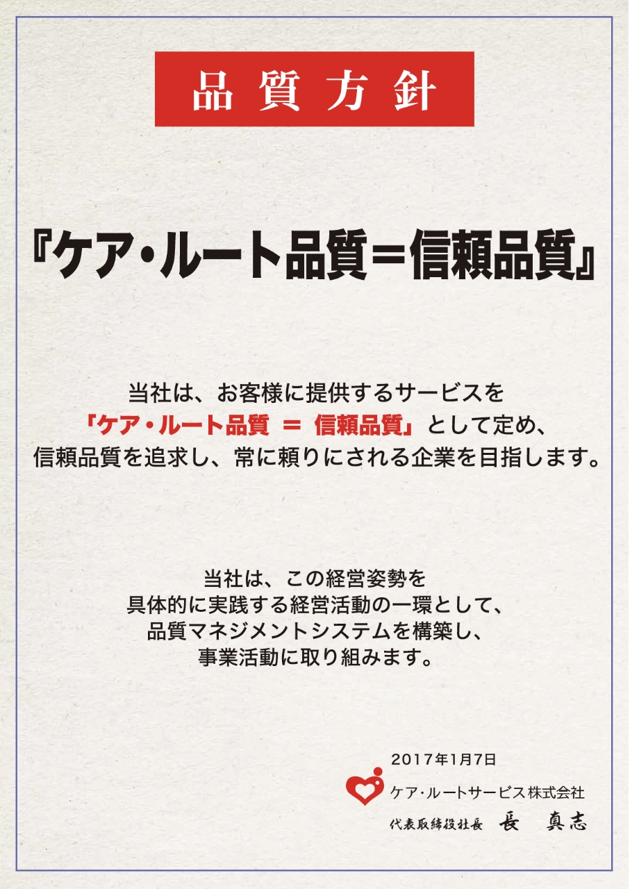 品質方針 ケア・ルート品質=信頼品質 当社は、お客様に提供するサービスを「ケア・ルート品質=信頼品質」として定め、信頼品質を追求し、常に頼りにされる企業を目指します。 当社は、この経営姿勢を具体的に実践する経営活動の一環として、品質マネジメントシステムを構築し、事業活動に取り組みます。 2017年1月17日 ケア・ルートサービス株式会社 代表取締役社長 長真志